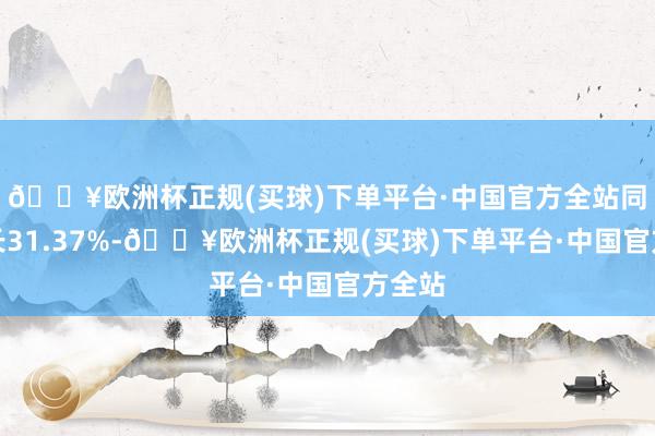 🔥欧洲杯正规(买球)下单平台·中国官方全站同比增长31.37%-🔥欧洲杯正规(买球)下单平台·中国官方全站