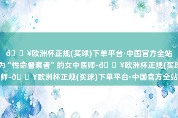 🔥欧洲杯正规(买球)下单平台·中国官方全站有一位被无边患者誉为“性命督察者”的女中医师-🔥欧洲杯正规(买球)下单平台·中国官方全站