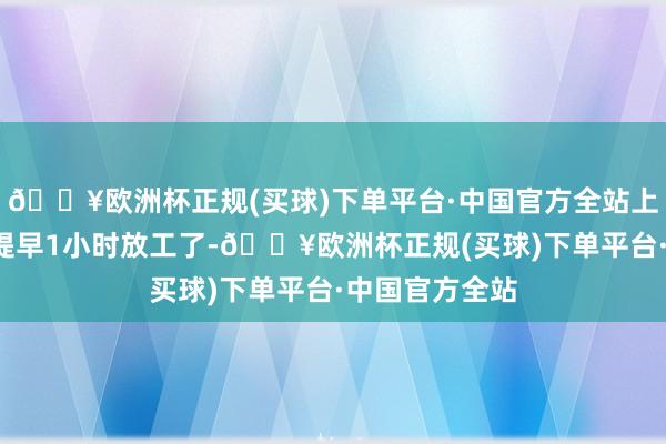 🔥欧洲杯正规(买球)下单平台·中国官方全站上述4伴计工能提早1小时放工了-🔥欧洲杯正规(买球)下单平台·中国官方全站
