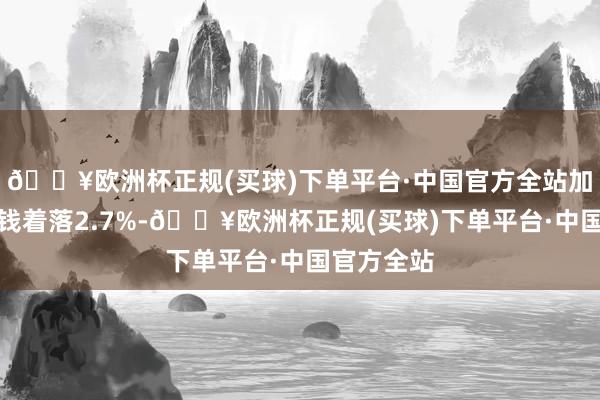 🔥欧洲杯正规(买球)下单平台·中国官方全站加工工业价钱着落2.7%-🔥欧洲杯正规(买球)下单平台·中国官方全站
