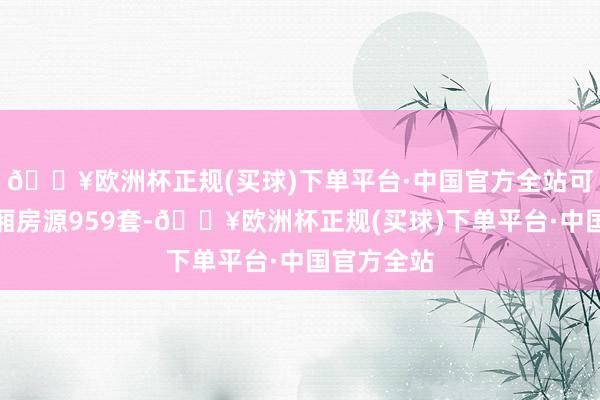 🔥欧洲杯正规(买球)下单平台·中国官方全站可供摇号分厢房源959套-🔥欧洲杯正规(买球)下单平台·中国官方全站
