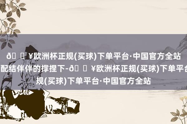 🔥欧洲杯正规(买球)下单平台·中国官方全站在专科及可靠的配结伴伴的撑捏下-🔥欧洲杯正规(买球)下单平台·中国官方全站