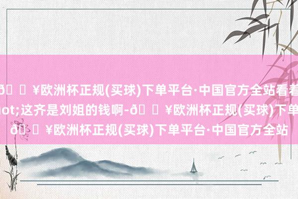 🔥欧洲杯正规(买球)下单平台·中国官方全站看着他说谈：&quot;这齐是刘姐的钱啊-🔥欧洲杯正规(买球)下单平台·中国官方全站