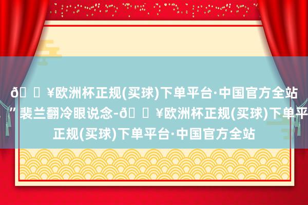 🔥欧洲杯正规(买球)下单平台·中国官方全站我第一个打死他！”裴兰翻冷眼说念-🔥欧洲杯正规(买球)下单平台·中国官方全站
