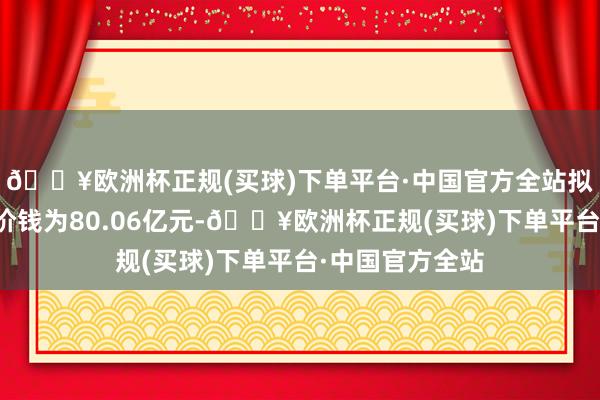 🔥欧洲杯正规(买球)下单平台·中国官方全站拟置入金钱来回价钱为80.06亿元-🔥欧洲杯正规(买球)下单平台·中国官方全站