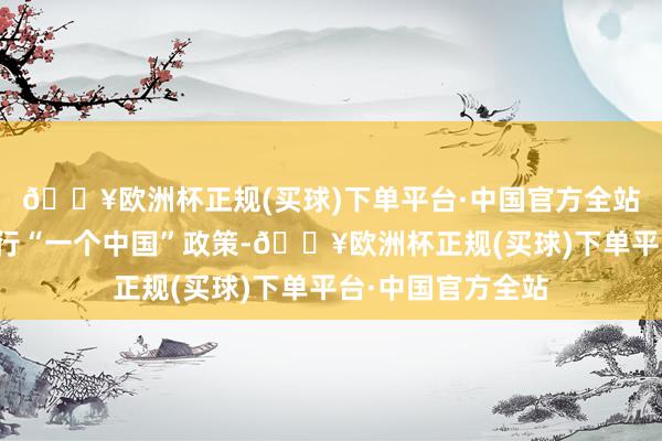 🔥欧洲杯正规(买球)下单平台·中国官方全站好意思方链接奉行“一个中国”政策-🔥欧洲杯正规(买球)下单平台·中国官方全站