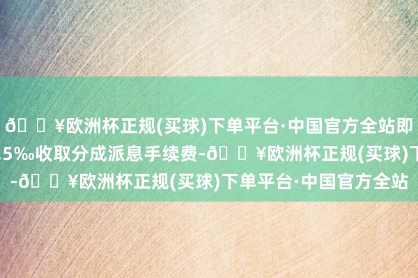 🔥欧洲杯正规(买球)下单平台·中国官方全站即按照派发现款总数的0.5‰收取分成派息手续费-🔥欧洲杯正规(买球)下单平台·中国官方全站