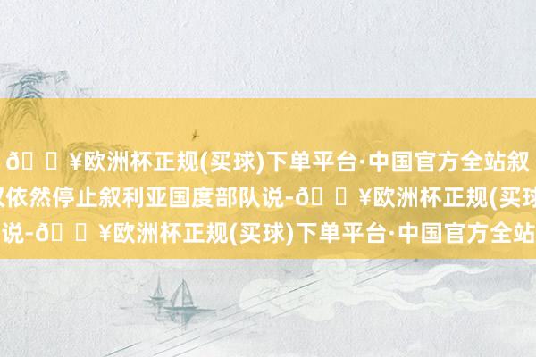 🔥欧洲杯正规(买球)下单平台·中国官方全站叙总统巴沙尔·阿萨德政权依然停止叙利亚国度部队说-🔥欧洲杯正规(买球)下单平台·中国官方全站