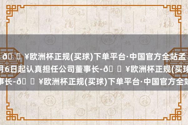 🔥欧洲杯正规(买球)下单平台·中国官方全站孟东晓将自2024年12月6日起认真担任公司董事长-🔥欧洲杯正规(买球)下单平台·中国官方全站