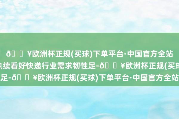 🔥欧洲杯正规(买球)下单平台·中国官方全站6、投资提议：咱们执续看好快递行业需求韧性足-🔥欧洲杯正规(买球)下单平台·中国官方全站