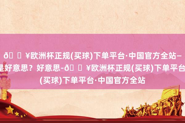 🔥欧洲杯正规(买球)下单平台·中国官方全站——歌德▲ 什么是好意思？好意思-🔥欧洲杯正规(买球)下单平台·中国官方全站