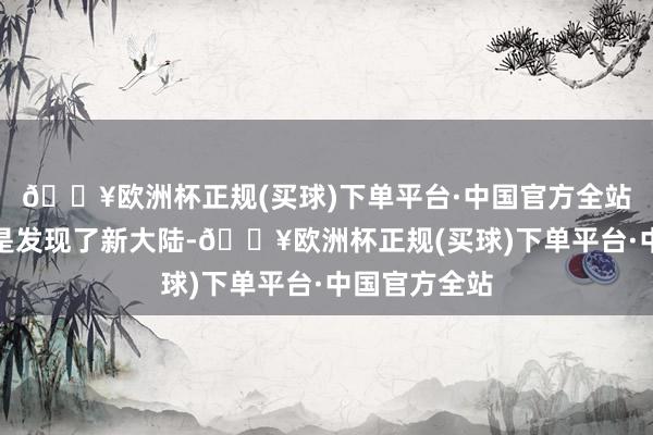🔥欧洲杯正规(买球)下单平台·中国官方全站那险些就像是发现了新大陆-🔥欧洲杯正规(买球)下单平台·中国官方全站