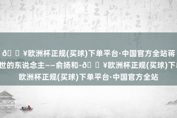 🔥欧洲杯正规(买球)下单平台·中国官方全站蒋孝章再见了变嫌她一世的东说念主——俞扬和-🔥欧洲杯正规(买球)下单平台·中国官方全站
