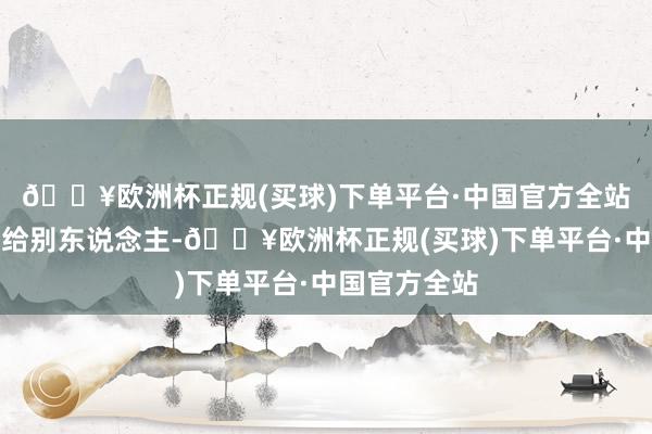 🔥欧洲杯正规(买球)下单平台·中国官方全站便一丝也不给别东说念主-🔥欧洲杯正规(买球)下单平台·中国官方全站