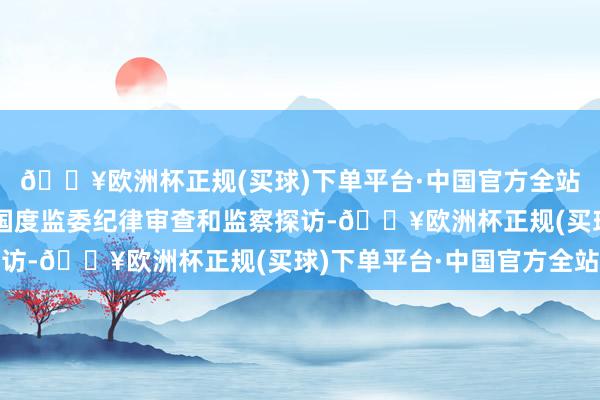 🔥欧洲杯正规(买球)下单平台·中国官方全站当今正接收中央纪委国度监委纪律审查和监察探访-🔥欧洲杯正规(买球)下单平台·中国官方全站