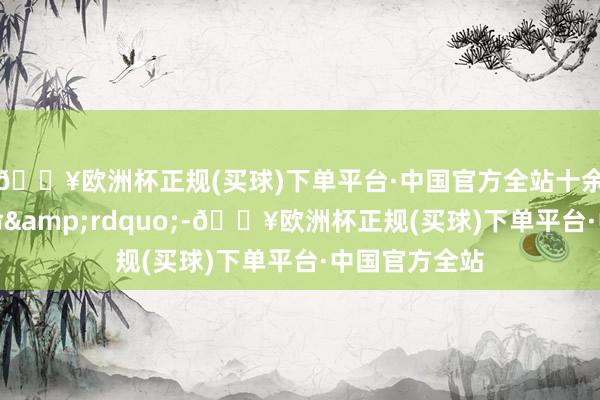 🔥欧洲杯正规(买球)下单平台·中国官方全站十余东说念主丧命&rdquo;-🔥欧洲杯正规(买球)下单平台·中国官方全站