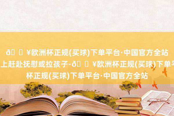 🔥欧洲杯正规(买球)下单平台·中国官方全站孩子的母亲却莫得上赶赴抚慰或拉孩子-🔥欧洲杯正规(买球)下单平台·中国官方全站