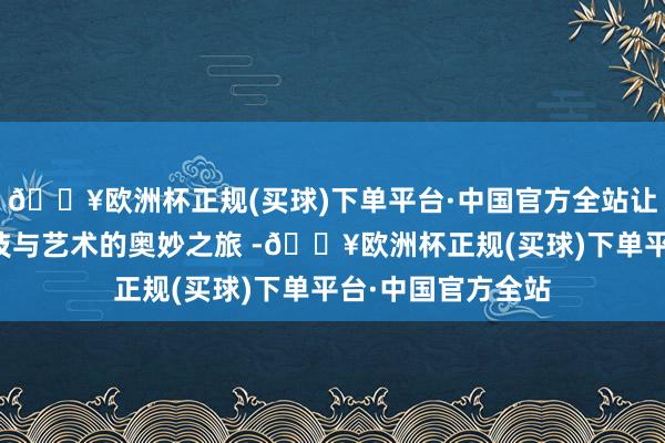 🔥欧洲杯正规(买球)下单平台·中国官方全站让民众体验到了科技与艺术的奥妙之旅 -🔥欧洲杯正规(买球)下单平台·中国官方全站