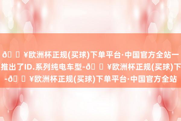 🔥欧洲杯正规(买球)下单平台·中国官方全站一汽-人人此前已向市集推出了ID.系列纯电车型-🔥欧洲杯正规(买球)下单平台·中国官方全站