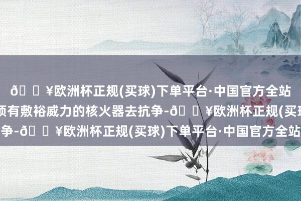🔥欧洲杯正规(买球)下单平台·中国官方全站也等于我方国度也必须有敷裕威力的核火器去抗争-🔥欧洲杯正规(买球)下单平台·中国官方全站
