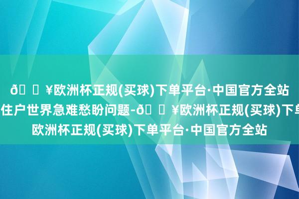 🔥欧洲杯正规(买球)下单平台·中国官方全站悉心用情用劲责罚好住户世界急难愁盼问题-🔥欧洲杯正规(买球)下单平台·中国官方全站