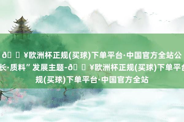 🔥欧洲杯正规(买球)下单平台·中国官方全站公司牢牢围绕“增长·质料”发展主题-🔥欧洲杯正规(买球)下单平台·中国官方全站