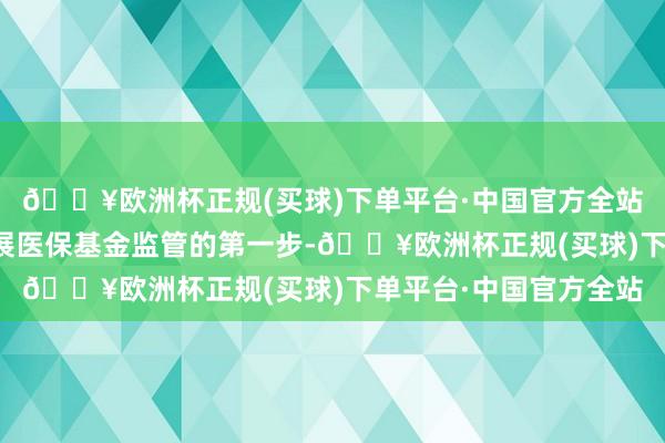 🔥欧洲杯正规(买球)下单平台·中国官方全站迈出了行使细致码开展医保基金监管的第一步-🔥欧洲杯正规(买球)下单平台·中国官方全站