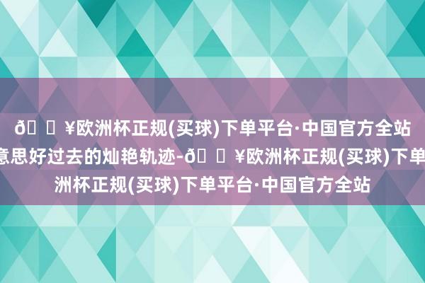 🔥欧洲杯正规(买球)下单平台·中国官方全站一王人编织通往好意思好过去的灿艳轨迹-🔥欧洲杯正规(买球)下单平台·中国官方全站
