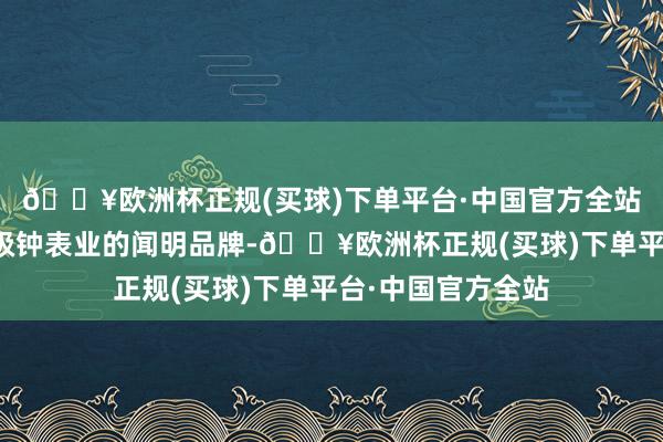 🔥欧洲杯正规(买球)下单平台·中国官方全站捏续引颈瑞士高级钟表业的闻明品牌-🔥欧洲杯正规(买球)下单平台·中国官方全站