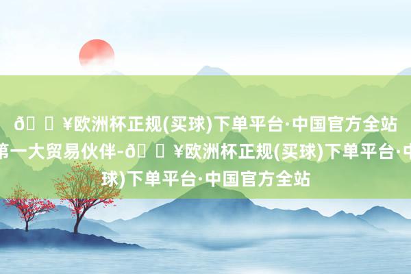 🔥欧洲杯正规(买球)下单平台·中国官方全站东盟为中国第一大贸易伙伴-🔥欧洲杯正规(买球)下单平台·中国官方全站