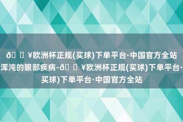 🔥欧洲杯正规(买球)下单平台·中国官方全站从而形成视物浑沌的眼部疾病-🔥欧洲杯正规(买球)下单平台·中国官方全站