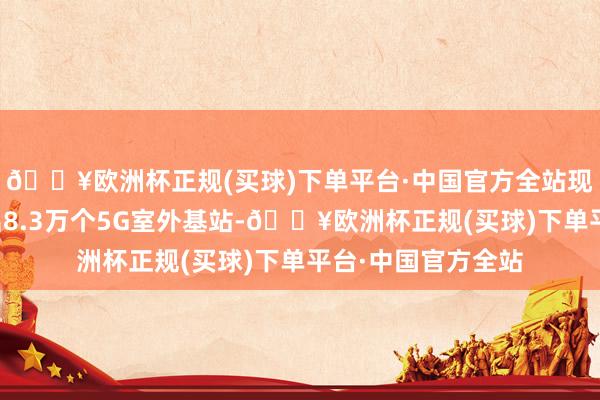 🔥欧洲杯正规(买球)下单平台·中国官方全站现在上海已开荒杰出8.3万个5G室外基站-🔥欧洲杯正规(买球)下单平台·中国官方全站