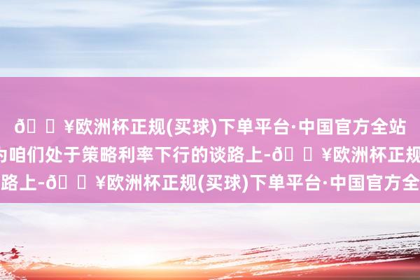 🔥欧洲杯正规(买球)下单平台·中国官方全站哈克说：“我仍然以为咱们处于策略利率下行的谈路上-🔥欧洲杯正规(买球)下单平台·中国官方全站