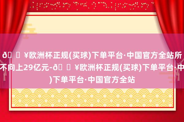 🔥欧洲杯正规(买球)下单平台·中国官方全站所募资金总数不向上29亿元-🔥欧洲杯正规(买球)下单平台·中国官方全站