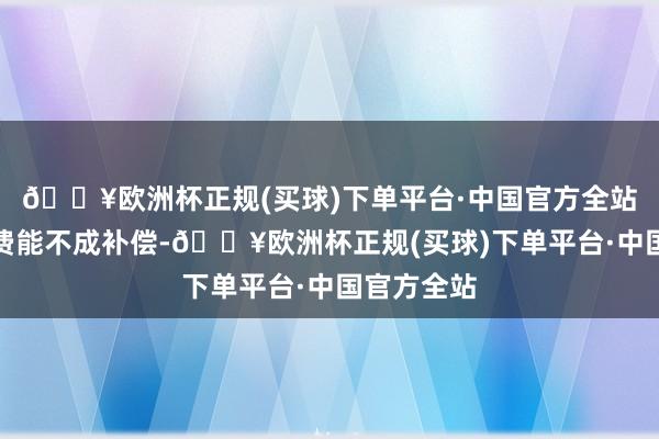 🔥欧洲杯正规(买球)下单平台·中国官方全站至于折损费能不成补偿-🔥欧洲杯正规(买球)下单平台·中国官方全站