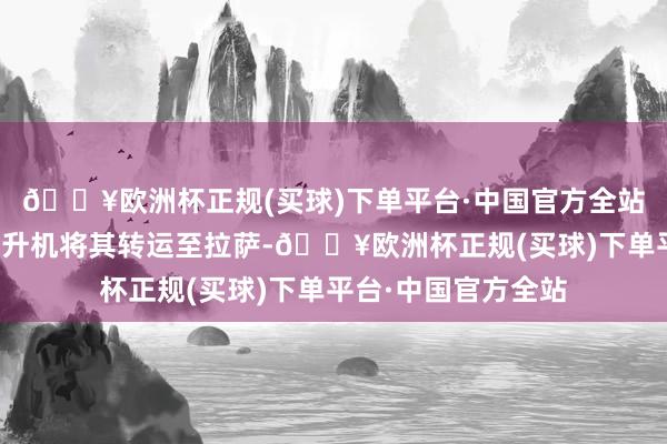 🔥欧洲杯正规(买球)下单平台·中国官方全站立即进取司苦求直升机将其转运至拉萨-🔥欧洲杯正规(买球)下单平台·中国官方全站
