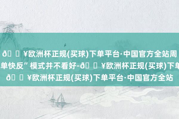 🔥欧洲杯正规(买球)下单平台·中国官方全站周以宁对SHEIN的“小单快反”模式并不看好-🔥欧洲杯正规(买球)下单平台·中国官方全站