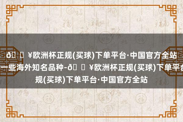 🔥欧洲杯正规(买球)下单平台·中国官方全站比年来也引进了一些海外知名品种-🔥欧洲杯正规(买球)下单平台·中国官方全站