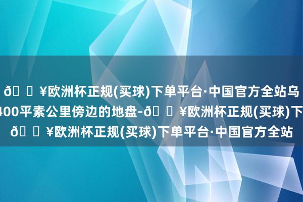 🔥欧洲杯正规(买球)下单平台·中国官方全站乌军现时只戒指了该地400平素公里傍边的地盘-🔥欧洲杯正规(买球)下单平台·中国官方全站