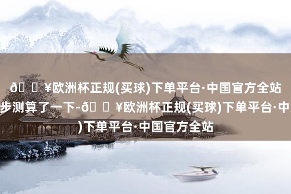 🔥欧洲杯正规(买球)下单平台·中国官方全站”王国庆初步测算了一下-🔥欧洲杯正规(买球)下单平台·中国官方全站