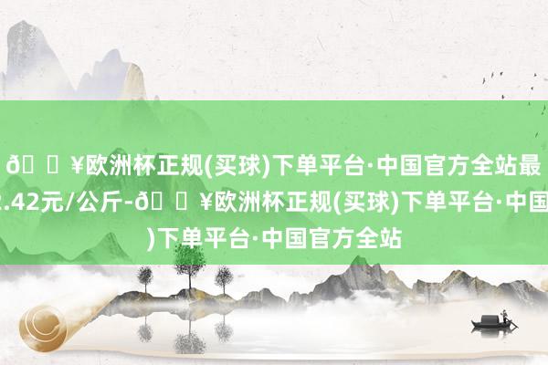 🔥欧洲杯正规(买球)下单平台·中国官方全站最低报价12.42元/公斤-🔥欧洲杯正规(买球)下单平台·中国官方全站