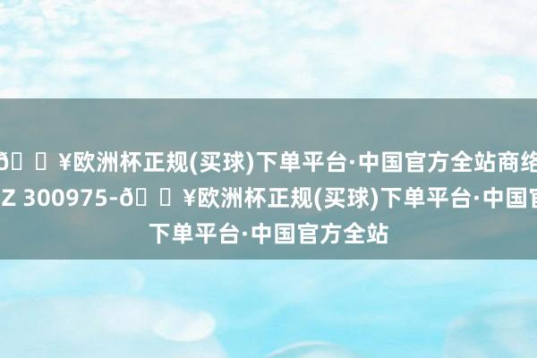 🔥欧洲杯正规(买球)下单平台·中国官方全站商络电子（SZ 300975-🔥欧洲杯正规(买球)下单平台·中国官方全站