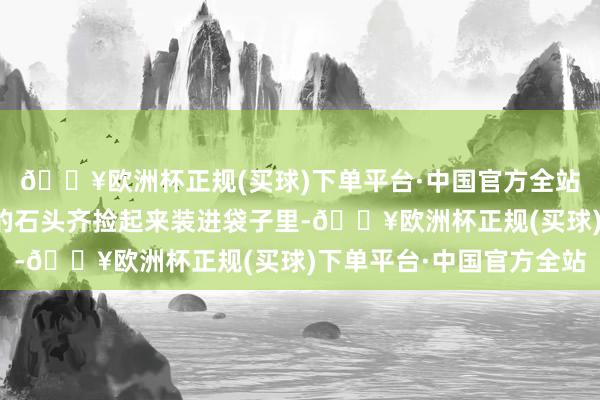 🔥欧洲杯正规(买球)下单平台·中国官方全站待会儿你把认为漂亮的石头齐捡起来装进袋子里-🔥欧洲杯正规(买球)下单平台·中国官方全站