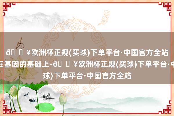 🔥欧洲杯正规(买球)下单平台·中国官方全站念念要孩子在基因的基础上-🔥欧洲杯正规(买球)下单平台·中国官方全站
