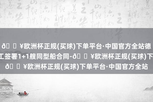🔥欧洲杯正规(买球)下单平台·中国官方全站德国贝仕集团与大船海工签署1+1艘同型船合同-🔥欧洲杯正规(买球)下单平台·中国官方全站
