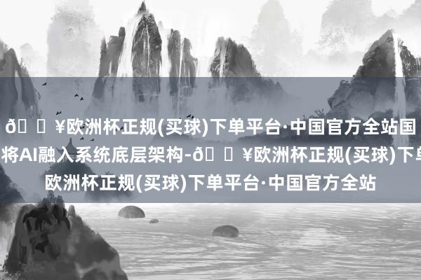 🔥欧洲杯正规(买球)下单平台·中国官方全站国内手机厂商不但实时将AI融入系统底层架构-🔥欧洲杯正规(买球)下单平台·中国官方全站