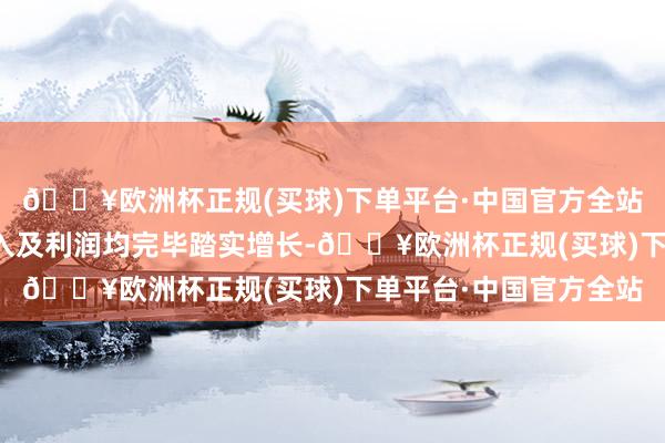 🔥欧洲杯正规(买球)下单平台·中国官方全站公司外洋国内业务收入及利润均完毕踏实增长-🔥欧洲杯正规(买