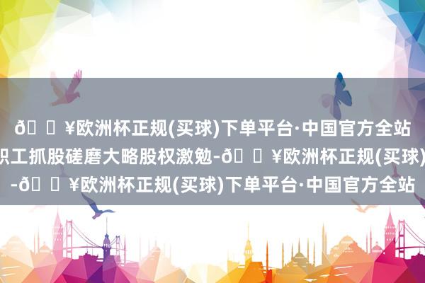 🔥欧洲杯正规(买球)下单平台·中国官方全站公司拟回购股份用于职工抓股磋磨大略股权激勉-🔥欧洲杯正规(