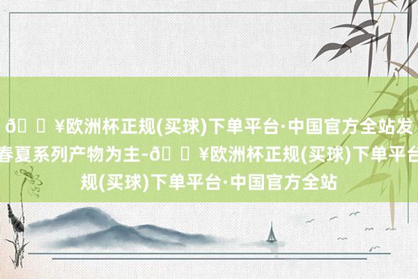 🔥欧洲杯正规(买球)下单平台·中国官方全站发布实质以2024春夏系列产物为主-🔥欧洲杯正规(买球)下